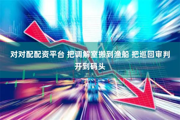 对对配配资平台 把调解室搬到渔船 把巡回审判开到码头