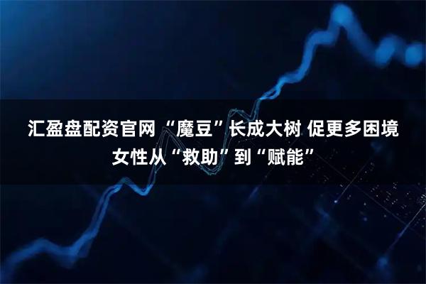 汇盈盘配资官网 “魔豆”长成大树 促更多困境女性从“救助”到“赋能”